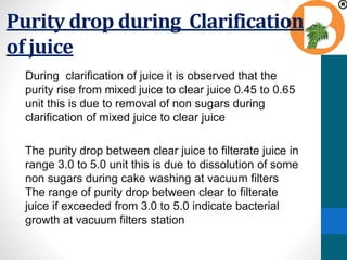 Purity drop during Clarification
of juice
During clarification of juice it is observed that the
purity rise from mixed juice to clear juice 0.45 to 0.65
unit this is due to removal of non sugars during
clarification of mixed juice to clear juice
The purity drop between clear juice to filterate juice in
range 3.0 to 5.0 unit this is due to dissolution of some
non sugars during cake washing at vacuum filters
The range of purity drop between clear to filterate
juice if exceeded from 3.0 to 5.0 indicate bacterial
growth at vacuum filters station
 