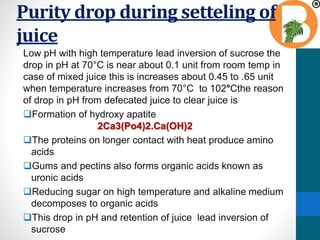 Purity drop during setteling of
juice
Low pH with high temperature lead inversion of sucrose the
drop in pH at 70°C is near about 0.1 unit from room temp in
case of mixed juice this is increases about 0.45 to .65 unit
when temperature increases from 70°C to 102°Cthe reason
of drop in pH from defecated juice to clear juice is
Formation of hydroxy apatite
2Ca3(Po4)2.Ca(OH)2
The proteins on longer contact with heat produce amino
acids
Gums and pectins also forms organic acids known as
uronic acids
Reducing sugar on high temperature and alkaline medium
decomposes to organic acids
This drop in pH and retention of juice lead inversion of
sucrose
 
