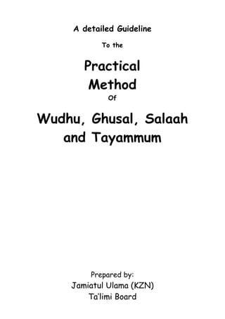 A detailed Guideline
            To the


       Practical
        Method
             Of


Wudhu, Ghusal, Salaah
   and Tayammum




         Prepared by:
    Jamiatul Ulama (KZN)
        Ta’limi Board
 