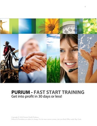 1




PURIUM - FAST START TRAINING
Get into profit in 30 days or less!




Copyright © 2010 Purium Health Products.
Policies & Procedures are subject to change. For the most current version, visit your Back Office under Rep Tools.
 