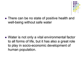  There can be no state of positive health and
well-being without safe water
 Water is not only a vital environmental factor
to all forms of life, but it has also a great role
to play in socio-economic development of
human population.
 