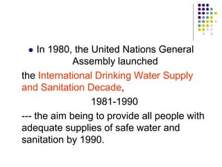  In 1980, the United Nations General
Assembly launched
the International Drinking Water Supply
and Sanitation Decade,
1981-1990
--- the aim being to provide all people with
adequate supplies of safe water and
sanitation by 1990.
 