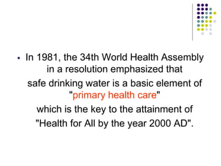  In 1981, the 34th World Health Assembly
in a resolution emphasized that
safe drinking water is a basic element of
"primary health care"
which is the key to the attainment of
"Health for All by the year 2000 AD".
 