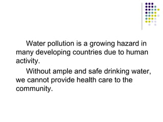 Water pollution is a growing hazard in
many developing countries due to human
activity.
Without ample and safe drinking water,
we cannot provide health care to the
community.
 