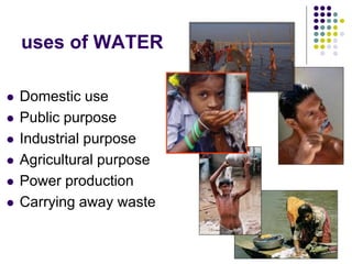 uses of WATER
 Domestic use
 Public purpose
 Industrial purpose
 Agricultural purpose
 Power production
 Carrying away waste
 