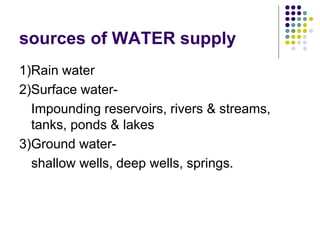 sources of WATER supply
1)Rain water
2)Surface water-
Impounding reservoirs, rivers & streams,
tanks, ponds & lakes
3)Ground water-
shallow wells, deep wells, springs.
 