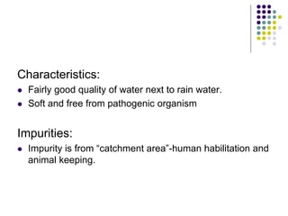 Characteristics:
 Fairly good quality of water next to rain water.
 Soft and free from pathogenic organism
Impurities:
 Impurity is from “catchment area”-human habilitation and
animal keeping.
 