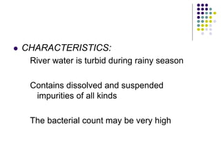  CHARACTERISTICS:
River water is turbid during rainy season
Contains dissolved and suspended
impurities of all kinds
The bacterial count may be very high
 