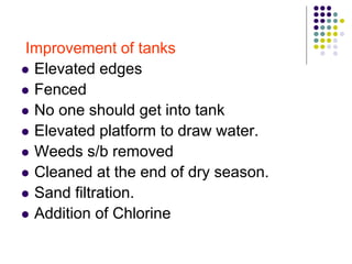 Improvement of tanks
 Elevated edges
 Fenced
 No one should get into tank
 Elevated platform to draw water.
 Weeds s/b removed
 Cleaned at the end of dry season.
 Sand filtration.
 Addition of Chlorine
 