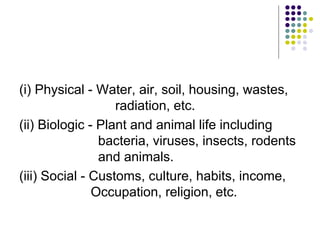 (i) Physical - Water, air, soil, housing, wastes,
radiation, etc.
(ii) Biologic - Plant and animal life including
bacteria, viruses, insects, rodents
and animals.
(iii) Social - Customs, culture, habits, income,
Occupation, religion, etc.
 