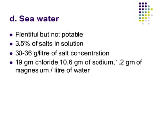 d. Sea water
 Plentiful but not potable
 3.5% of salts in solution
 30-36 g/litre of salt concentration
 19 gm chloride,10.6 gm of sodium,1.2 gm of
magnesium / litre of water
 