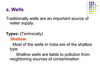 a. Wells
Traditionally wells are an important source of
water supply.
Types: (Technically)
Shallow:
Most of the wells in India are of the shallow
type
Shallow wells are liable to pollution from
neighboring sources of contamination
 