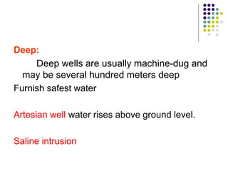 Deep:
Deep wells are usually machine-dug and
may be several hundred meters deep
Furnish safest water
Artesian well water rises above ground level.
Saline intrusion
 