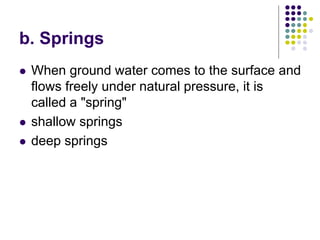 b. Springs
 When ground water comes to the surface and
flows freely under natural pressure, it is
called a "spring"
 shallow springs
 deep springs
 