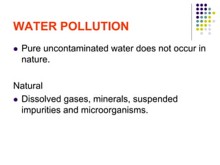 WATER POLLUTION
 Pure uncontaminated water does not occur in
nature.
Natural
 Dissolved gases, minerals, suspended
impurities and microorganisms.
 