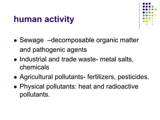 human activity
 Sewage –decomposable organic matter
and pathogenic agents
 Industrial and trade waste- metal salts,
chemicals
 Agricultural pollutants- fertilizers, pesticides.
 Physical pollutants: heat and radioactive
pollutants.
 