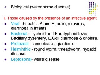 A. Biological (water borne disease)
i. Those caused by the presence of an infective agent
 Viral - hepatitis A and E, polio, rotavirus,
diarrhoea in infants
 Bacterial - Typhoid and Paratyphoid fever,
Bacillary dysentery, E.Coli diarrhoea & cholera,
 Protozoal - amoebiasis, giardiasis.
 Helminthic - round worm, threadworm, hydatid
disease
 Leptospiral- weil’s disease
 