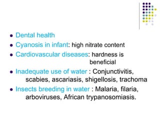  Dental health
 Cyanosis in infant: high nitrate content
 Cardiovascular diseases: hardness is
beneficial
 Inadequate use of water : Conjunctivitis,
scabies, ascariasis, shigellosis, trachoma
 Insects breeding in water : Malaria, filaria,
arboviruses, African trypanosomiasis.
 