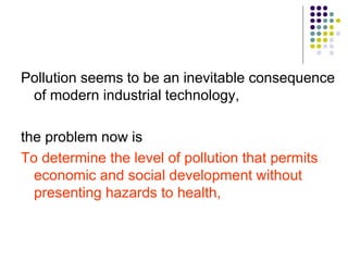 Pollution seems to be an inevitable consequence
of modern industrial technology,
the problem now is
To determine the level of pollution that permits
economic and social development without
presenting hazards to health,
 