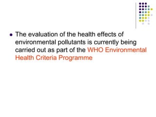  The evaluation of the health effects of
environmental pollutants is currently being
carried out as part of the WHO Environmental
Health Criteria Programme
 
