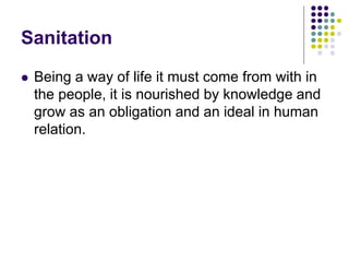 Sanitation
 Being a way of life it must come from with in
the people, it is nourished by knowledge and
grow as an obligation and an ideal in human
relation.
 