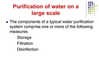 Purification of water on a
large scale
 The components of a typical water purification
system comprise one or more of the following
measures
Storage
Filtration
Disinfection
 