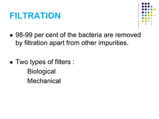 FILTRATION
 98-99 per cent of the bacteria are removed
by filtration apart from other impurities.
 Two types of filters :
Biological
Mechanical
 