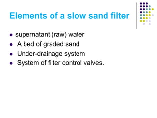Elements of a slow sand filter
 supernatant (raw) water
 A bed of graded sand
 Under-drainage system
 System of filter control valves.
 
