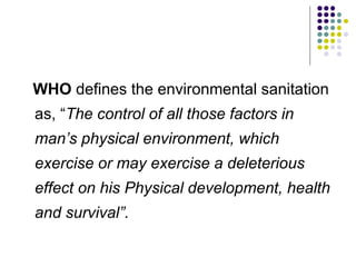 WHO defines the environmental sanitation
as, “The control of all those factors in
man’s physical environment, which
exercise or may exercise a deleterious
effect on his Physical development, health
and survival”.
 