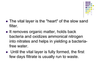  The vital layer is the "heart" of the slow sand
filter.
 It removes organic matter, holds back
bacteria and oxidizes ammonical nitrogen
into nitrates and helps in yielding a bacteria-
free water.
 Until the vital layer is fully formed, the first
few days filtrate is usually run to waste.
 