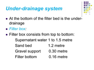 Under-drainage system
 At the bottom of the filter bed is the under-
drainage
 Filter box:
 Filter box consists from top to bottom:
Supernatant water 1 to 1.5 metre
Sand bed 1.2 metre
Gravel support 0.30 metre
Filter bottom 0.16 metre
 