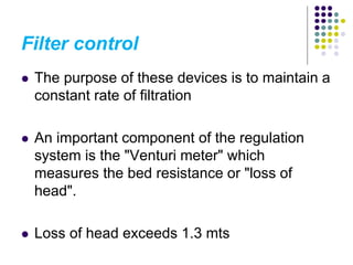 Filter control
 The purpose of these devices is to maintain a
constant rate of filtration
 An important component of the regulation
system is the "Venturi meter" which
measures the bed resistance or "loss of
head".
 Loss of head exceeds 1.3 mts
 