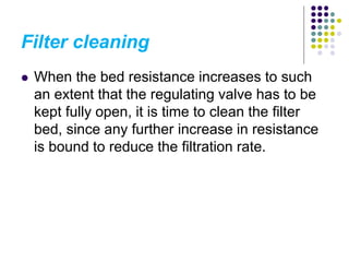 Filter cleaning
 When the bed resistance increases to such
an extent that the regulating valve has to be
kept fully open, it is time to clean the filter
bed, since any further increase in resistance
is bound to reduce the filtration rate.
 