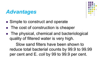 Advantages
 Simple to construct and operate
 The cost of construction is cheaper
 The physical, chemical and bacteriological
quality of filtered water is very high.
Slow sand filters have been shown to
reduce total bacterial counts by 99.9 to 99.99
per cent and E. coli by 99 to 99.9 per cent.
 