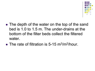  The depth of the water on the top of the sand
bed is 1.0 to 1.5 m. The under-drains at the
bottom of the filter beds collect the filtered
water.
 The rate of filtration is 5-15 m3/m2/hour.
 