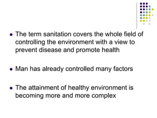  The term sanitation covers the whole field of
controlling the environment with a view to
prevent disease and promote health
 Man has already controlled many factors
 The attainment of healthy environment is
becoming more and more complex
 