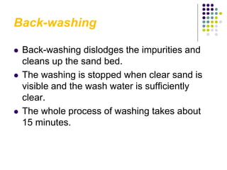 Back-washing
 Back-washing dislodges the impurities and
cleans up the sand bed.
 The washing is stopped when clear sand is
visible and the wash water is sufficiently
clear.
 The whole process of washing takes about
15 minutes.
 