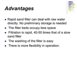 Advantages
 Rapid sand filter can deal with raw water
directly. No preliminary storage is needed
 The filter beds occupy less space
 Filtration is rapid, 40-50 times that of a slow
sand filter
 The washing of the filter is easy
 There is more flexibility in operation.
 