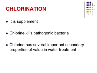 CHLORINATION
 It is supplement
 Chlorine kills pathogenic bacteria
 Chlorine has several important secondary
properties of value in water treatment
 