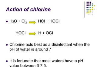Action of chlorine
 H2o + Cl2 HCl + HOCI
HOCI H + OCI
 Chlorine acts best as a disinfectant when the
pH of water is around 7
 It is fortunate that most waters have a pH
value between 6-7.5.
 