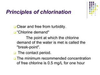 Principles of chlorination
 Clear and free from turbidity.
 “Chlorine demand"
The point at which the chlorine
demand of the water is met is called the
"break-point".
 The contact period.
 The minimum recommended concentration
of free chlorine is 0.5 mg/L for one hour
 