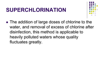 SUPERCHLORINATION
 The addition of large doses of chlorine to the
water, and removal of excess of chlorine after
disinfection, this method is applicable to
heavily polluted waters whose quality
fluctuates greatly.
 