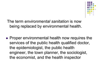 The term environmental sanitation is now
being replaced by environmental health.
 Proper environmental health now requires the
services of the public health qualified doctor,
the epidemiologist, the public health
engineer, the town planner, the sociologist,
the economist, and the health inspector
 
