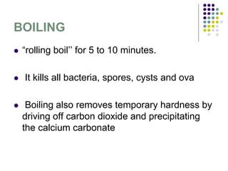BOILING
 “rolling boil’’ for 5 to 10 minutes.
 It kills all bacteria, spores, cysts and ova
 Boiling also removes temporary hardness by
driving off carbon dioxide and precipitating
the calcium carbonate
 