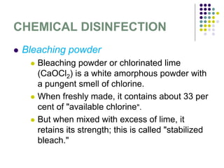 CHEMICAL DISINFECTION
 Bleaching powder
 Bleaching powder or chlorinated lime
(CaOCl2) is a white amorphous powder with
a pungent smell of chlorine.
 When freshly made, it contains about 33 per
cent of "available chlorine".
 But when mixed with excess of lime, it
retains its strength; this is called "stabilized
bleach."
 