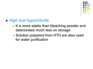  High test hypochlorite
 It is more stable than bleaching powder and
deteriorates much less on storage.
 Solution prepared from HTH are also used
for water purification
 