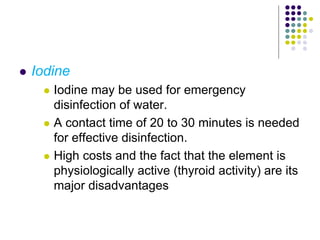  Iodine
 Iodine may be used for emergency
disinfection of water.
 A contact time of 20 to 30 minutes is needed
for effective disinfection.
 High costs and the fact that the element is
physiologically active (thyroid activity) are its
major disadvantages
 