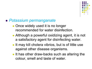  Potassium permanganate
 Once widely used it is no longer
recommended for water disinfection.
 Although a powerful oxidizing agent, it is not
a satisfactory agent for disinfecting water.
 It may kill cholera vibrios, but is of little use
against other disease organisms.
 It has other draw-backs such as altering the
colour, smell and taste of water.
 