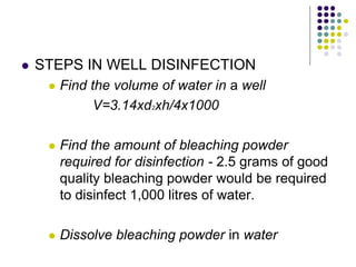  STEPS IN WELL DISINFECTION
 Find the volume of water in a well
V=3.14xd2xh/4x1000
 Find the amount of bleaching powder
required for disinfection - 2.5 grams of good
quality bleaching powder would be required
to disinfect 1,000 litres of water.
 Dissolve bleaching powder in water
 