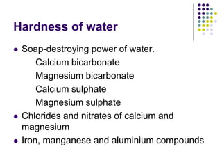 Hardness of water
 Soap-destroying power of water.
Calcium bicarbonate
Magnesium bicarbonate
Calcium sulphate
Magnesium sulphate
 Chlorides and nitrates of calcium and
magnesium
 Iron, manganese and aluminium compounds
 